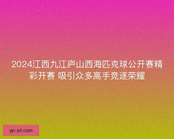 2024江西九江庐山西海匹克球公开赛精彩开赛 吸引众多高手竞逐荣耀