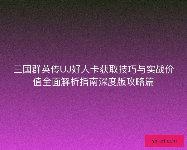 三国群英传UJ好人卡获取技巧与实战价值全面解析指南深度版攻略篇