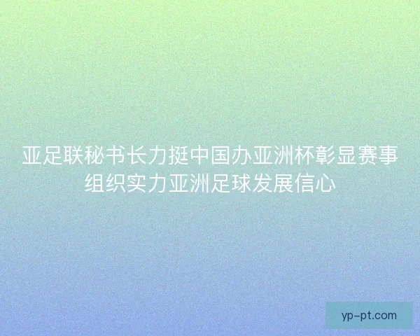 亚足联秘书长力挺中国办亚洲杯彰显赛事组织实力亚洲足球发展信心
